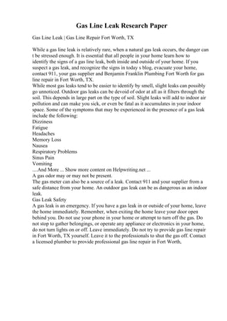 Gas Line Leak Research Paper
Gas Line Leak | Gas Line Repair Fort Worth, TX
While a gas line leak is relatively rare, when a natural gas leak occurs, the danger can
t be stressed enough. It is essential that all people in your home learn how to
identify the signs of a gas line leak, both inside and outside of your home. If you
suspect a gas leak, and recognize the signs in today s blog, evacuate your home,
contact 911, your gas supplier and Benjamin Franklin Plumbing Fort Worth for gas
line repair in Fort Worth, TX.
While most gas leaks tend to be easier to identify by smell, slight leaks can possibly
go unnoticed. Outdoor gas leaks can be devoid of odor at all as it filters through the
soil. This depends in large part on the type of soil. Slight leaks will add to indoor air
pollution and can make you sick, or even be fatal as it accumulates in your indoor
space. Some of the symptoms that may be experienced in the presence of a gas leak
include the following:
Dizziness
Fatigue
Headaches
Memory Loss
Nausea
Respiratory Problems
Sinus Pain
Vomiting
....And More ... Show more content on Helpwriting.net ...
A gas odor may or may not be present.
The gas meter can also be a source of a leak. Contact 911 and your supplier from a
safe distance from your home. An outdoor gas leak can be as dangerous as an indoor
leak.
Gas Leak Safety
A gas leak is an emergency. If you have a gas leak in or outside of your home, leave
the home immediately. Remember, when exiting the home leave your door open
behind you. Do not use your phone in your home or attempt to turn off the gas. Do
not stop to gather belongings, or operate any appliance or electronics in your home,
do not turn lights on or off. Leave immediately. Do not try to provide gas line repair
in Fort Worth, TX yourself. Leave it to the professionals to shut the gas off. Contact
a licensed plumber to provide professional gas line repair in Fort Worth,
 