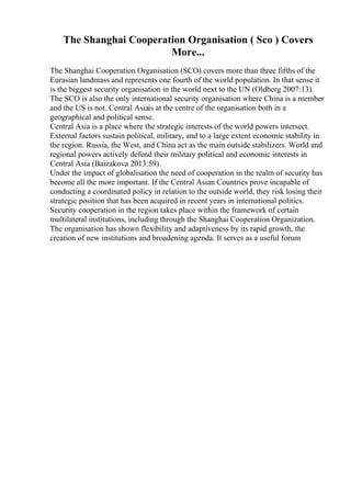 The Shanghai Cooperation Organisation ( Sco ) Covers
More...
The Shanghai Cooperation Organisation (SCO) covers more than three fifths of the
Eurasian landmass and represents one fourth of the world population. In that sense it
is the biggest security organisation in the world next to the UN (Oldberg 2007:13).
The SCO is also the only international security organisation where China is a member
and the US is not. Central Asiais at the centre of the organisation both in a
geographical and political sense.
Central Asia is a place where the strategic interests of the world powers intersect.
External factors sustain political, military, and to a large extent economic stability in
the region. Russia, the West, and China act as the main outside stabilizers. World and
regional powers actively defend their military political and economic interests in
Central Asia (Baizakova 2013:59).
Under the impact of globalisation the need of cooperation in the realm of security has
become all the more important. If the Central Asian Countries prove incapable of
conducting a coordinated policy in relation to the outside world, they risk losing their
strategic position that has been acquired in recent years in international politics.
Security cooperation in the region takes place within the framework of certain
multilateral institutions, including through the Shanghai Cooperation Organization.
The organisation has shown flexibility and adaptiveness by its rapid growth, the
creation of new institutions and broadening agenda. It serves as a useful forum
 