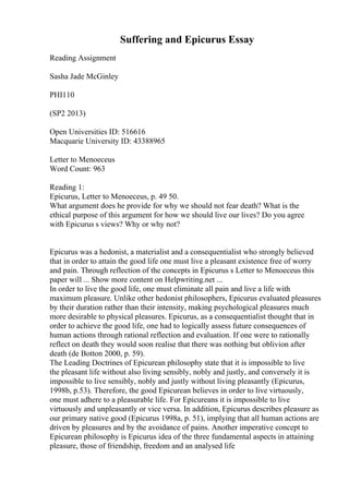 Suffering and Epicurus Essay
Reading Assignment
Sasha Jade McGinley
PHI110
(SP2 2013)
Open Universities ID: 516616
Macquarie University ID: 43388965
Letter to Menoeceus
Word Count: 963
Reading 1:
Epicurus, Letter to Menoeceus, p. 49 50.
What argument does he provide for why we should not fear death? What is the
ethical purpose of this argument for how we should live our lives? Do you agree
with Epicurus s views? Why or why not?
Epicurus was a hedonist, a materialist and a consequentialist who strongly believed
that in order to attain the good life one must live a pleasant existence free of worry
and pain. Through reflection of the concepts in Epicurus s Letter to Menoeceus this
paper will ... Show more content on Helpwriting.net ...
In order to live the good life, one must eliminate all pain and live a life with
maximum pleasure. Unlike other hedonist philosophers, Epicurus evaluated pleasures
by their duration rather than their intensity, making psychological pleasures much
more desirable to physical pleasures. Epicurus, as a consequentialist thought that in
order to achieve the good life, one had to logically assess future consequences of
human actions through rational reflection and evaluation. If one were to rationally
reflect on death they would soon realise that there was nothing but oblivion after
death (de Botton 2000, p. 59).
The Leading Doctrines of Epicurean philosophy state that it is impossible to live
the pleasant life without also living sensibly, nobly and justly, and conversely it is
impossible to live sensibly, nobly and justly without living pleasantly (Epicurus,
1998b, p.53). Therefore, the good Epicurean believes in order to live virtuously,
one must adhere to a pleasurable life. For Epicureans it is impossible to live
virtuously and unpleasantly or vice versa. In addition, Epicurus describes pleasure as
our primary native good (Epicurus 1998a, p. 51), implying that all human actions are
driven by pleasures and by the avoidance of pains. Another imperative concept to
Epicurean philosophy is Epicurus idea of the three fundamental aspects in attaining
pleasure, those of friendship, freedom and an analysed life
 