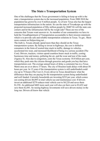The State s Transportation System
One of the challenges that the Texas government is failing to keep up with is the
state s transportation system due to the increased population. From 2000 2010 the
population has grown by over 4 million people. As of now Texas also has the largest
transportation infrastructure in the nation. So can the state of Texaskeeps up with the
projected increased population of fifty million people by 2040? Or will the state cuts
corners and let the infrastructure fall by the weigh side? These are two of the
concerns that Texans want answers to. As member of our communities we have to
hold the TexasDepartment of Transportation accountable to their mission statement;
which is to provide safe and reliable transportation solutions in Texas. To get... Show
more content on Helpwriting.net ...
The truth is, Texans already spend more than they should on the Texas
transportation system. By failing to invest in highways, the cost is shifted to
consumers in the form of wasted time stuck in traffic, damage to vehicles,
accelerated tire wear, and increased likelihood of being in a serious accident (The
Cost). Drivers, truckers, visitors spend countless hours stuck in traffic, costing
businesses time and money, polluting the air, and the wear and tear of the roads
(Agency 8). Also due to congestion, costs the Texas economy 10.8 billion per year,
which they push onto the citizens through groceries and goods you buy that have
transportation cost. The average annual hours of delay a commuter has in a Texas
Metro area are at or above 37 hours. The city of Houston leads delays with about 50
hours per year. In 15 years if the transportation system is still underfunded could
rise up to 74 hours (The Cost 2). Every driver in Texas should know what the
differences that they are paying for the transportation system being underfunded
and well funded. Currently households are investing $232 per year, which comes
out costing drivers $6,095 in total vehicle use and maintenance cost. If drivers
invest an additional $279 reduces total vehicle cost to $4,228 and saves them
$1,558. An additional $402 more each year will also cut their cost to $3,652 and
save them $2,041. So raising highway investments will save drivers money in the
long run. Drivers all know that vehicle
 