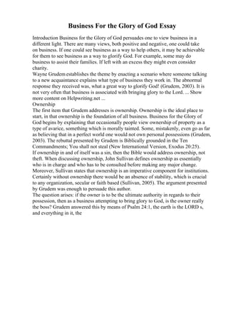 Business For the Glory of God Essay
Introduction Business for the Glory of God persuades one to view business in a
different light. There are many views, both positive and negative, one could take
on business. If one could see business as a way to help others, it may be achievable
for them to see business as a way to glorify God. For example, some may do
business to assist their families. If left with an excess they might even consider
charity.
Wayne Grudem establishes the theme by enacting a scenario where someone talking
to a new acquaintance explains what type of business they work in. The abnormal
response they received was, what a great way to glorify God! (Grudem, 2003). It is
not very often that business is associated with bringing glory to the Lord. ... Show
more content on Helpwriting.net ...
Ownership
The first item that Grudem addresses is ownership. Ownership is the ideal place to
start, in that ownership is the foundation of all business. Business for the Glory of
God begins by explaining that occasionally people view ownership of property as a
type of avarice, something which is morally tainted. Some, mistakenly, even go as far
as believing that in a perfect world one would not own personal possessions (Grudem,
2003). The rebuttal presented by Grudem is Biblically grounded in the Ten
Commandments; You shall not steal (New International Version, Exodus 20:25).
If ownership in and of itself was a sin, then the Bible would address ownership, not
theft. When discussing ownership, John Sullivan defines ownership as essentially
who is in charge and who has to be consulted before making any major change.
Moreover, Sullivan states that ownership is an imperative component for institutions.
Certainly without ownership there would be an absence of stability, which is crucial
to any organization, secular or faith based (Sullivan, 2005). The argument presented
by Grudem was enough to persuade this author.
The question arises: if the owner is to be the ultimate authority in regards to their
possession, then as a business attempting to bring glory to God, is the owner really
the boss? Grudem answered this by means of Psalm 24:1, the earth is the LORD s,
and everything in it, the
 