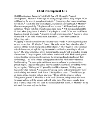 Child Development 1-19
Child Development Research Task Child Age of 0 12 months Physical
Development 3 Months * Weak legs not strong enough to hold body weight. * Can
hold head up for several seconds without aid. * Grasps toys, but cannot coordinate
movement. * Hands feel and touch objects, exploration through touch. 6 Months *
Moves arms purposefully * Begins to roll and bounce. * Will stand on legs when
supported. * Plays with feet when lying on their back. * Will move and attempt to
lift head when lying down. 9 Months * May begin to crawl. * Can lean in different
directions to pick up objects. * Attempts to walk when supported. * Begins to sit up
without aid. * Can stand without help, but cannot... Show more content on
Helpwriting.net ...
* Copying of facial expressions and in some cases sounds. * Enjoying small games
such as peek a boo . 12 Months * Doesn t like to be parted from a familiar adult. *
Less use of their mouth to explore and feel objects. * They begin in some instances
to feed themselves, though lacking the needed coordination, resulting in a lot of
mess. * The child sometimes greets familiar adults, usually with a sound or gesture
of some sort. * They can grasp, hold and use a drink with a lid. Their development
in these first few months revolves around their increased understanding of their
surroundings. This leads to their consequent displeasure when removed from a
familiar setting. They recognise adults and sounds and now begin to react to a
greater degree. They have favourite objects and show happiness around the people
they recognise. Child Age of 1 2 years Physical Development * Falling over
frequently when walking. * Managing to walk up stairs, and sometimes after more
practice being able to walk back down. * Being able to kneel. * The ability to get
up from a sitting position without any help. * Being able to sit down without
falling to the ground. * Also able to walk small distances, using arms for balance.
However walking will be uneven and with wide steps. This ranges largely from
child to child, since some will learn the skill quicker than others. 18 Months * To be
able to sit down not only on the floor
 