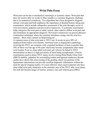Wrist Pain Essay
Wrist pain can be due to mechanical, neurologic or systemic causes. Wrist pain that
does not resolve after six weeks to three months is a common diagnostic challenge
due to its anatomical complexity. Two algorithms have been designed to diagnose
chronic wrist pain and both emphasize the importance of detailed history taking and
examination, which include orthopedics assessment of the joint through a series of
wrist movements, palpation and provocative maneuvers. A systematic examination
helps categorize the wrist pain to radial, central, ulnar sided or diffuse wrist pain and
also formulates an appropriate diagnosis. Provocative maneuvers use precise physical
examination techniques where the examiner introduces energy into the wrist in a
manner... Show more content on Helpwriting.net ...
A common cause of ulna wrist pain is TFCC tear. It occurs in up to 80% of
displaced distal radius wrist fracture. Attritional tears or degenerative pathology
involving the TFCC are common, with a reported incidence of tears in greater than
50% of those over the age of 60 years which may become symptomatic after minor
wrist trauma. Even so, ulnar sided wrist pain can t always be linked to TFCC
abnormalities as there is a high prevalence of them being asymptomatic. Clinical
examinations used to detect TFCC injury involve testing Distal Radio Ulnar Joint
(DRUJ) stability, palpation for surrounding tendon and ligament tenderness Recent
studies have shown that stress testing of the guiding, check rein portions of the
ligamentum subcruentum can provide excellent diagnostic information without the
need for special imaging studies. It is most effective when used in patients who have
ulnar sided wrist pain, tenderness in the anatomic area of the TFCC after wrist injury,
but with full forearm ranges of motion, normal x rays and without gross DRUJ
 