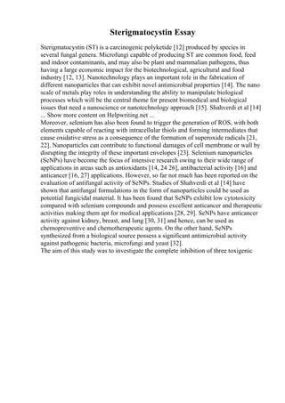 Sterigmatocystin Essay
Sterigmatocystin (ST) is a carcinogenic polyketide [12] produced by species in
several fungal genera. Microfungi capable of producing ST are common food, feed
and indoor contaminants, and may also be plant and mammalian pathogens, thus
having a large economic impact for the biotechnological, agricultural and food
industry [12, 13]. Nanotechnology plays an important role in the fabrication of
different nanoparticles that can exhibit novel antimicrobial properties [14]. The nano
scale of metals play roles in understanding the ability to manipulate biological
processes which will be the central theme for present biomedical and biological
issues that need a nanoscience or nanotechnology approach [15]. Shahverdi et al [14]
... Show more content on Helpwriting.net ...
Moreover, selenium has also been found to trigger the generation of ROS, with both
elements capable of reacting with intracellular thiols and forming intermediates that
cause oxidative stress as a consequence of the formation of superoxide radicals [21,
22]. Nanoparticles can contribute to functional damages of cell membrane or wall by
disrupting the integrity of these important envelopes [23]. Selenium nanoparticles
(SeNPs) have become the focus of intensive research owing to their wide range of
applications in areas such as antioxidants [14, 24 26], antibacterial activity [16] and
anticancer [16, 27] applications. However, so far not much has been reported on the
evaluation of antifungal activity of SeNPs. Studies of Shahverdi et al [14] have
shown that antifungal formulations in the form of nanoparticles could be used as
potential fungicidal material. It has been found that SeNPs exhibit low cytotoxicity
compared with selenium compounds and possess excellent anticancer and therapeutic
activities making them apt for medical applications [28, 29]. SeNPs have anticancer
activity against kidney, breast, and lung [30, 31] and hence, can be used as
chemopreventive and chemotherapeutic agents. On the other hand, SeNPs
synthesized from a biological source possess a significant antimicrobial activity
against pathogenic bacteria, microfungi and yeast [32].
The aim of this study was to investigate the complete inhibition of three toxigenic
 