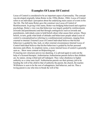 Examples Of Locus Of Control
Locus of Control is considered to be an important aspect of personality. The concept
was developed originally Julian Rotter in the 1950s (Rotter, 1966). Locus of Control
refers to an individual s perception about the underlying main causes of events in his
/her life. The full name Rotter gave the construct was Locus of Control of
Reinforcement. In giving it this name, Rotter was bridging behavioural and cognitive
psychology. Rotter s view was that behaviour was largely guided by reinforcements
(rewards and punishments) and that through contingencies such as rewards and
punishments, individuals come to hold beliefs about what causes their actions. These
beliefs, in turn, guide what kinds of attitudes and behaviours people adopt.Locus of
control is conceptualised as referring to a unidimensional continuum, ranging from
external to internal: External Locus of Control Individual believes that his/her
behaviour is guided by fate, luck, or other external circumstances Internal Locus of
Control Individual believes that his/her behaviour is guided by his/her personal
decisions and efforts. In simplistic terms, a more internal locus of control is generally
seen as... Show more content on Helpwriting.net ...
If enacting new structures proves too daunting, it is advised again to seek out the
help of a licensed therapist. Authoritarian Authoritarian parents believe that children
are, by nature, strong willed and self indulgent. They value obedience to higher
authority as a virtue unto itself. Authoritarian parents see their primary job to be
bending the will of the child to that of authority the parent, the church, the teacher.
Willfulness is seen to be the root of unhappiness, bad behavior, and sin. Thus a
loving parent is one who tries to break the will of the
 