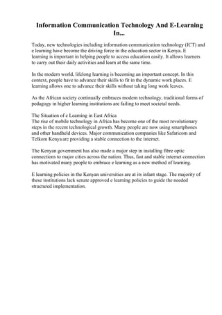 Information Communication Technology And E-Learning
In...
Today, new technologies including information communication technology (ICT) and
e learning have become the driving force in the education sector in Kenya. E
learning is important in helping people to access education easily. It allows learners
to carry out their daily activities and learn at the same time.
In the modern world, lifelong learning is becoming an important concept. In this
context, people have to advance their skills to fit in the dynamic work places. E
learning allows one to advance their skills without taking long work leaves.
As the African society continually embraces modern technology, traditional forms of
pedagogy in higher learning institutions are failing to meet societal needs.
The Situation of e Learning in East Africa
The rise of mobile technology in Africa has become one of the most revolutionary
steps in the recent technological growth. Many people are now using smartphones
and other handheld devices. Major communication companies like Safaricom and
Telkom Kenya are providing a stable connection to the internet.
The Kenyan government has also made a major step in installing fibre optic
connections to major cities across the nation. Thus, fast and stable internet connection
has motivated many people to embrace e learning as a new method of learning.
E learning policies in the Kenyan universities are at its infant stage. The majority of
these institutions lack senate approved e learning policies to guide the needed
structured implementation.
 