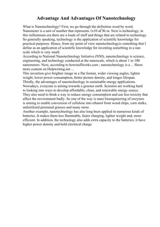 Advantage And Advantages Of Nanotechnology
What is Nanotechnology? First, we go through the definition word by word.
Nanometer is a unit of number that represents 1x10 вЃ№ m. Next is technology, in
this millennium era there are a loads of stuff and things that are related to technology.
So generally speaking, technology is the application of scientific knowledge for
practical purposes. Hence, from my point of view nanotechnologyis something that I
define as an application of scientific knowledge for inventing something in a nan
scale which is very small.
According to National Nanotechnology Initiative (NNI), nanotechnology is science,
engineering, and technology conducted at the nanoscale, which is about 1 to 100
nanometers. Next, according to howstuffworks.com ; nanotechnology is a ... Show
more content on Helpwriting.net ...
This invention give brighter image in a flat format, wider viewing angles, lighter
weight, lower power consumption, better picture density, and longer lifespan.
Thirdly, the advantages of nanotechnology in sustainable energy applications.
Nowadays, everyone is aiming towards a greener earth. Scientist are working hard
to looking into ways to develop affordable, clean, and renewable energy source.
They also need to think a way to reduce energy consumption and use less toxicity that
affect the environment badly. So one of the way is nano bioengineering of enzymes
is aiming to enable conversion of cellulose into ethanol from wood chips, corn stalks,
unfertilized perennial grasses and many more.
Another example, nanotechnology has also long been applied in numerous kinds of
batteries. It makes them less flammable, faster charging, lighter weight and, more
efficient. In addition, the technology also adds extra capacity to the batteries; it have
higher power density and hold electrical charge
 