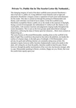 Private Vs. Public Sin In The Scarlet Letter By Nathaniel...
The changing imagery of each of the three scaffold scenes presents Hawthorne s
idea of private vs. public sin. Using different visual elements such as light and
placement, Hawthorne s imagery creates a separation of each scene (and character)
for the reader. This idea is carried out through the portrayal of Dimmesdale and
Hester, each with their own kind of sin to endure. In the first scaffold scene,
Hawthorne exemplifies Hester s public sin as she stands in the exposure of daylight,
facing a crowd of townspeople, her embroidered A visible to all. Her shame is very
much public, with societies reactions and judgements ringing loudly throughout the
scenes description. This is seen as the town gossips speak about Hester amongst
themselves, enforcing the ideas of shame upon her character.... Show more content on
Helpwriting.net ...
The scene focuses on Reverend Dimmesdale, standing alone on the scaffold in the
dark of night They would have discerned no face above the platform, nor hardly the
outline of a human shape, in the dark grey of midnight. (134) Dimmesdale s sin is
private, his guilt and suffering internal, yet constantly eating away at him. His
attempt to repent, however noble, becomes fundamentally weak as he stands in the
dark, still veiling his sin from the public, therefore unable to heal his pain. Hester
however, through the public incrimination of her own sins, has become stronger, able
to cope. Dimmesdale speaking to Hester, exclaims, Happy are you, Hester, that wear
the scarlet letter openly upon your
 