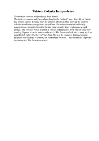 Thirteen Colonies Independence
The thirteen colonies independence from Britain
The thirteen colonies had always been loyal to the British Crown. Since Great Britain
had always kept its distance from the colonies affairs and had allowed the thirteen
colonies freedom to manage their own affairs. The thirteen colonies had hardly
experience any injustice from the British, but eventually their relationship would
change. The colonies would eventually seek its independence form British since they
develop disputes between money and respect. The thirteen colonies were very loyal to
great British before The Seven Years War. The war let British in debt and to raise
revenues they decided to unfairly tax the thirteen colonies. They created the sugar and
the stamp Act. The Americans started
 
