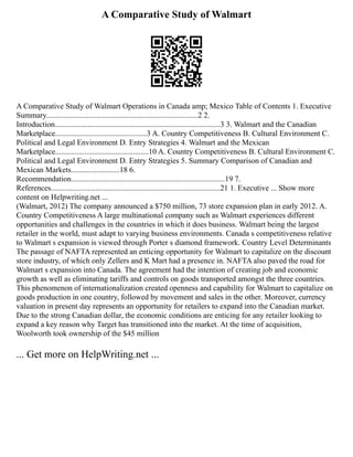 A Comparative Study of Walmart
A Comparative Study of Walmart Operations in Canada amp; Mexico Table of Contents 1. Executive
Summary..............................................................................2 2.
Introduction.....................................................................................3 3. Walmart and the Canadian
Marketplace...............................................3 A. Country Competitiveness B. Cultural Environment C.
Political and Legal Environment D. Entry Strategies 4. Walmart and the Mexican
Marketplace................................................10 A. Country Competitiveness B. Cultural Environment C.
Political and Legal Environment D. Entry Strategies 5. Summary Comparison of Canadian and
Mexican Markets.........................18 6.
Recommendation...............................................................................19 7.
References.......................................................................................21 1. Executive ... Show more
content on Helpwriting.net ...
(Walmart, 2012) The company announced a $750 million, 73 store expansion plan in early 2012. A.
Country Competitiveness A large multinational company such as Walmart experiences different
opportunities and challenges in the countries in which it does business. Walmart being the largest
retailer in the world, must adapt to varying business environments. Canada s competitiveness relative
to Walmart s expansion is viewed through Porter s diamond framework. Country Level Determinants
The passage of NAFTA represented an enticing opportunity for Walmart to capitalize on the discount
store industry, of which only Zellers and K Mart had a presence in. NAFTA also paved the road for
Walmart s expansion into Canada. The agreement had the intention of creating job and economic
growth as well as eliminating tariffs and controls on goods transported amongst the three countries.
This phenomenon of internationalization created openness and capability for Walmart to capitalize on
goods production in one country, followed by movement and sales in the other. Moreover, currency
valuation in present day represents an opportunity for retailers to expand into the Canadian market.
Due to the strong Canadian dollar, the economic conditions are enticing for any retailer looking to
expand a key reason why Target has transitioned into the market. At the time of acquisition,
Woolworth took ownership of the $45 million
... Get more on HelpWriting.net ...
 