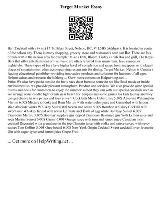 Target Market Essay
Bar (Cocktail with a twist) 1718, Baker Street, Nelson, BC, V1L5B5 (Address): It is located in center
of the nelson city. There is many shopping, grocery store and restaurants near our Bar. There are lots
of bars within the nelson area for example: Mike s Pub, Bloom, Finley s Irish Bar and grill, The Royal
Bars that offer entertainment or live music are often referred to as music bars, live venues, or
nightclubs. These types of bars have higher level of completion and range from inexpensive to elegant
places of entertainment often accompanying restaurants for dining. Target Market: Nelson is Canada s
leading educational publisher providing innovative products and solutions for learners of all ages.
Nelson values and respects the lifelong ... Show more content on Helpwriting.net ...
Patio: We also have patio outside the bar s back door because some do not like loud music or inside
environment so, we provide pleasant atmosphere. Product and services: We also provide some special
events and deals for customers to enjoy the summer as best they can with our special cocktails such as
we arrange some candle light events near beach for couples and some games for kids to play and they
can get chance to win prizes and toys as well. Cocktails Menu Cuba Libre 5.50$ Absolute Watermelon
Martini 6.00$ Mixture of coke and Rum Martini with watermelon juice and Garnished with lemon
slice Absolute vodka Whiskey Sour 6.00$ Seven and seven 5.00$ Bourbon whiskey Cocktail with
sweet sour Whiskey fizzed with seven Up Taste and Dash of egg white Bombay Sunset 6.00$
Cranberry Martini 5.00$ Bombay sapphire gin topped Cranberry flavoured gin With Lemon juice and
soda Martini Sunset 6.00$ Caesar 6.00$ Orange juice with rum and lemon juice Canadian most
cocktail Decorated with grenadine on the top Clamato juice with vodka and sauce spiced with spicy
sauces Tom Collins 5.00$ Grey hound 6.00$ New York Origin Cocktail Sweet cocktail lover favourite
Gin with sugar syrup and lemon juice Grape Fruit
... Get more on HelpWriting.net ...
 