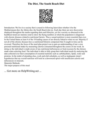 The Diet, The South Beach Diet
Introduction: We live in a society that is crazed in following latest diets whether it be the
Mediterranean diet, the Atkins diet, the South Beach diet etc. Each day there are new discoveries
displayed throughout the media regarding diets and lifestyles, yet for a society so obsessed in the
healthiest trend our statistics tend to show the flying numbers at which the population is diagnosed
with chronic diseases related to nutritional factors. Thus a sound nutrition is more essential than ever.
In the United States at least 4 of the 10 leading causes of are directly linked to what we eat. Majority if
not all of the chronic diseases have a nutritional/lifestyle component that if caught in time can be
reversed. Therefore the focus of the meal plan project was to gain an understanding of one s own
personal nutritional intake by measuring calories consumed throughout the course of one week. In
doing so the individual is made aware of any nutritional deficiencies or food excesses by the choices
made when selecting food. The individual is able to fully grasp their individual needs by analyzing the
data collected over their consumption of essential nutrients such as carbohydrates, lipids, water and
proteins. In the midst of attending class, work and club schedules, as well as inadequate sleep I
hypothesize that my overall nutrition will look be a downward spiral with insufficient calories and
deficiencies in minerals.
Materials Methods:
The major purpose of this meal
... Get more on HelpWriting.net ...
 