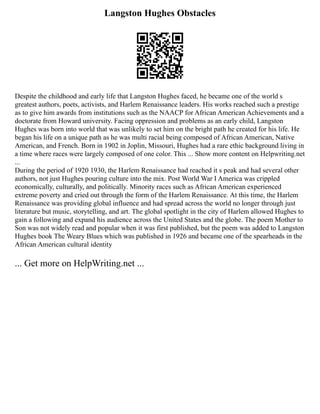 Langston Hughes Obstacles
Despite the childhood and early life that Langston Hughes faced, he became one of the world s
greatest authors, poets, activists, and Harlem Renaissance leaders. His works reached such a prestige
as to give him awards from institutions such as the NAACP for African American Achievements and a
doctorate from Howard university. Facing oppression and problems as an early child, Langston
Hughes was born into world that was unlikely to set him on the bright path he created for his life. He
began his life on a unique path as he was multi racial being composed of African American, Native
American, and French. Born in 1902 in Joplin, Missouri, Hughes had a rare ethic background living in
a time where races were largely composed of one color. This ... Show more content on Helpwriting.net
...
During the period of 1920 1930, the Harlem Renaissance had reached it s peak and had several other
authors, not just Hughes pouring culture into the mix. Post World War I America was crippled
economically, culturally, and politically. Minority races such as African American experienced
extreme poverty and cried out through the form of the Harlem Renaissance. At this time, the Harlem
Renaissance was providing global influence and had spread across the world no longer through just
literature but music, storytelling, and art. The global spotlight in the city of Harlem allowed Hughes to
gain a following and expand his audience across the United States and the globe. The poem Mother to
Son was not widely read and popular when it was first published, but the poem was added to Langston
Hughes book The Weary Blues which was published in 1926 and became one of the spearheads in the
African American cultural identity
... Get more on HelpWriting.net ...
 