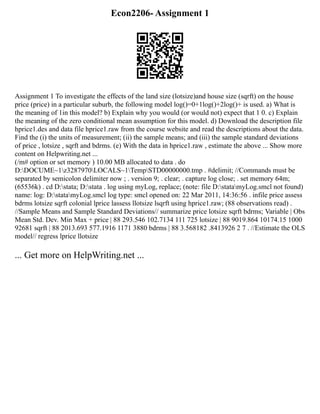 Econ2206- Assignment 1
Assignment 1 To investigate the effects of the land size (lotsize)and house size (sqrft) on the house
price (price) in a particular suburb, the following model log()=0+1log()+2log()+ is used. a) What is
the meaning of 1in this model? b) Explain why you would (or would not) expect that 1 0. c) Explain
the meaning of the zero conditional mean assumption for this model. d) Download the description file
hprice1.des and data file hprice1.raw from the course website and read the descriptions about the data.
Find the (i) the units of measurement; (ii) the sample means; and (iii) the sample standard deviations
of price , lotsize , sqrft and bdrms. (e) With the data in hprice1.raw , estimate the above ... Show more
content on Helpwriting.net ...
(/m# option or set memory ) 10.00 MB allocated to data . do
D:DOCUME~1z3287970LOCALS~1TempSTD00000000.tmp . #delimit; //Commands must be
separated by semicolon delimiter now ; . version 9; . clear; . capture log close; . set memory 64m;
(65536k) . cd D:stata; D:stata . log using myLog, replace; (note: file D:statamyLog.smcl not found)
name: log: D:statamyLog.smcl log type: smcl opened on: 22 Mar 2011, 14:36:56 . infile price assess
bdrms lotsize sqrft colonial lprice lassess llotsize lsqrft using hprice1.raw; (88 observations read) .
//Sample Means and Sample Standard Deviations// summarize price lotsize sqrft bdrms; Variable | Obs
Mean Std. Dev. Min Max + price | 88 293.546 102.7134 111 725 lotsize | 88 9019.864 10174.15 1000
92681 sqrft | 88 2013.693 577.1916 1171 3880 bdrms | 88 3.568182 .8413926 2 7 . //Estimate the OLS
model// regress lprice llotsize
... Get more on HelpWriting.net ...
 