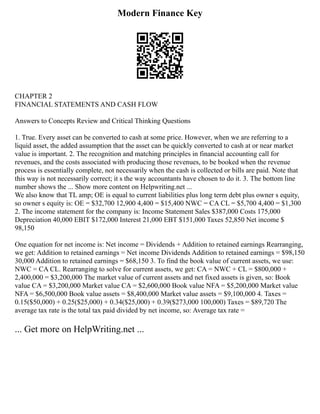Modern Finance Key
CHAPTER 2
FINANCIAL STATEMENTS AND CASH FLOW
Answers to Concepts Review and Critical Thinking Questions
1. True. Every asset can be converted to cash at some price. However, when we are referring to a
liquid asset, the added assumption that the asset can be quickly converted to cash at or near market
value is important. 2. The recognition and matching principles in financial accounting call for
revenues, and the costs associated with producing those revenues, to be booked when the revenue
process is essentially complete, not necessarily when the cash is collected or bills are paid. Note that
this way is not necessarily correct; it s the way accountants have chosen to do it. 3. The bottom line
number shows the ... Show more content on Helpwriting.net ...
We also know that TL amp; OE is equal to current liabilities plus long term debt plus owner s equity,
so owner s equity is: OE = $32,700 12,900 4,400 = $15,400 NWC = CA CL = $5,700 4,400 = $1,300
2. The income statement for the company is: Income Statement Sales $387,000 Costs 175,000
Depreciation 40,000 EBIT $172,000 Interest 21,000 EBT $151,000 Taxes 52,850 Net income $
98,150
One equation for net income is: Net income = Dividends + Addition to retained earnings Rearranging,
we get: Addition to retained earnings = Net income Dividends Addition to retained earnings = $98,150
30,000 Addition to retained earnings = $68,150 3. To find the book value of current assets, we use:
NWC = CA CL. Rearranging to solve for current assets, we get: CA = NWC + CL = $800,000 +
2,400,000 = $3,200,000 The market value of current assets and net fixed assets is given, so: Book
value CA = $3,200,000 Market value CA = $2,600,000 Book value NFA = $5,200,000 Market value
NFA = $6,500,000 Book value assets = $8,400,000 Market value assets = $9,100,000 4. Taxes =
0.15($50,000) + 0.25($25,000) + 0.34($25,000) + 0.39($273,000 100,000) Taxes = $89,720 The
average tax rate is the total tax paid divided by net income, so: Average tax rate =
... Get more on HelpWriting.net ...
 
