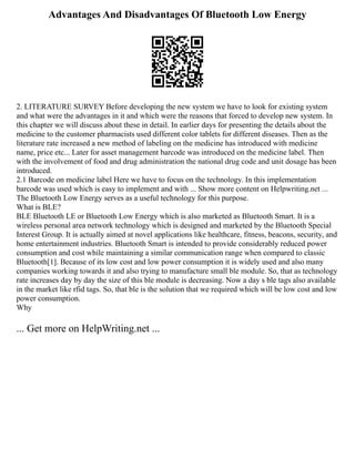 Advantages And Disadvantages Of Bluetooth Low Energy
2. LITERATURE SURVEY Before developing the new system we have to look for existing system
and what were the advantages in it and which were the reasons that forced to develop new system. In
this chapter we will discuss about these in detail. In earlier days for presenting the details about the
medicine to the customer pharmacists used different color tablets for different diseases. Then as the
literature rate increased a new method of labeling on the medicine has introduced with medicine
name, price etc... Later for asset management barcode was introduced on the medicine label. Then
with the involvement of food and drug administration the national drug code and unit dosage has been
introduced.
2.1 Barcode on medicine label Here we have to focus on the technology. In this implementation
barcode was used which is easy to implement and with ... Show more content on Helpwriting.net ...
The Bluetooth Low Energy serves as a useful technology for this purpose.
What is BLE?
BLE Bluetooth LE or Bluetooth Low Energy which is also marketed as Bluetooth Smart. It is a
wireless personal area network technology which is designed and marketed by the Bluetooth Special
Interest Group. It is actually aimed at novel applications like healthcare, fitness, beacons, security, and
home entertainment industries. Bluetooth Smart is intended to provide considerably reduced power
consumption and cost while maintaining a similar communication range when compared to classic
Bluetooth[1]. Because of its low cost and low power consumption it is widely used and also many
companies working towards it and also trying to manufacture small ble module. So, that as technology
rate increases day by day the size of this ble module is decreasing. Now a day s ble tags also available
in the market like rfid tags. So, that ble is the solution that we required which will be low cost and low
power consumption.
Why
... Get more on HelpWriting.net ...
 