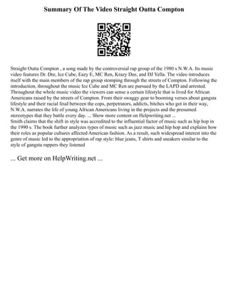 Summary Of The Video Straight Outta Compton
Straight Outta Compton , a song made by the controversial rap group of the 1980 s N.W.A. Its music
video features Dr. Dre, Ice Cube, Eazy E, MC Ren, Krazy Dee, and DJ Yella. The video introduces
itself with the main members of the rap group stomping through the streets of Compton. Following the
introduction, throughout the music Ice Cube and MC Ren are pursued by the LAPD and arrested.
Throughout the whole music video the viewers can sense a certain lifestyle that is lived for African
Americans raised by the streets of Compton. From their swaggy gear to booming verses about gangsta
lifestyle and their racial feud between the cops, perpetrators, addicts, bitches who got in their way,
N.W.A. narrates the life of young African Americans living in the projects and the presumed
stereotypes that they battle every day. ... Show more content on Helpwriting.net ...
Smith claims that the shift in style was accredited to the influential factor of music such as hip hop in
the 1990 s. The book further analyzes types of music such as jazz music and hip hop and explains how
their roles as popular cultures affected American fashion. As a result, such widespread interest into the
genre of music led to the appropriation of rap style: blue jeans, T shirts and sneakers similar to the
style of gangsta rappers they listened
... Get more on HelpWriting.net ...
 