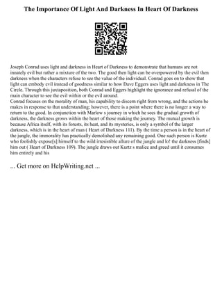 The Importance Of Light And Darkness In Heart Of Darkness
Joseph Conrad uses light and darkness in Heart of Darkness to demonstrate that humans are not
innately evil but rather a mixture of the two. The good then light can be overpowered by the evil then
darkness when the characters refuse to see the value of the individual. Conrad goes on to show that
light can embody evil instead of goodness similar to how Dave Eggers uses light and darkness in The
Circle. Through this juxtaposition, both Conrad and Eggers highlight the ignorance and refusal of the
main character to see the evil within or the evil around.
Conrad focuses on the morality of man, his capability to discern right from wrong, and the actions he
makes in response to that understanding; however, there is a point where there is no longer a way to
return to the good. In conjunction with Marlow s journey in which he sees the gradual growth of
darkness, the darkness grows within the heart of those making the journey. The mutual growth is
because Africa itself, with its forests, its heat, and its mysteries, is only a symbol of the larger
darkness, which is in the heart of man ( Heart of Darkness 111). By the time a person is in the heart of
the jungle, the immorality has practically demolished any remaining good. One such person is Kurtz
who foolishly expose[s] himself to the wild irresistible allure of the jungle and lo! the darkness [finds]
him out ( Heart of Darkness 109). The jungle draws out Kurtz s malice and greed until it consumes
him entirely and his
... Get more on HelpWriting.net ...
 