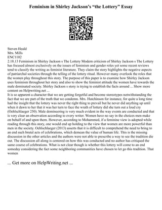 Feminism in Shirley Jackson’s “the Lottery” Essay
Steven Heald
Mrs. Mills
ENC1102
2.18.13 Feminism in Shirley Jackson s The Lottery Modern criticism of Shirley Jackson s The Lottery
has focused almost exclusively on the issues of feminism and gender roles yet some recent reviews
tend to classify the writing as feminist literature. They claim the story highlights the negative aspects
of patriarchal societies through the telling of the lottery ritual. However many overlook the roles that
the women play throughout this story. The purpose of this paper is to examine how Shirley Jackson
uses feminism throughout her story and also to show the feminist attitude the women have towards the
male dominated society. Shirley Jackson s story is trying to establish the facts around ... Show more
content on Helpwriting.net ...
It is so apparent a character that we are getting forgetful and become stereotypes notwithstanding the
fact that we are part of the truth that we condemn. Mrs. Hutchinson for instance, for quite a long time
had the insight that the lottery was never the right thing to prevail but he never did anything up until
when it dawn to her that it was her turn to face the wrath of lottery did she turn out a loud cry
(Oehlschlaeger 250). Male domineering is very much evident in the way events are conducted and that
is very clear an observation according to every writer. Women have no say in the choices men make
on behalf of and upon them. However, according to Mohammed, if a feminine view is adopted while
reading through this story, one would end up holding to the view that women are more powerful than
men in the society. Oehlschlaeger (2013) asserts that it is difficult to comprehend the need to bring to
an end such brutal acts of celebrations, which demean the value of human life. This is the missing
discussion in the other articles and the authors were not able to prescribe a way to see the tradition die
out. The discussion all along is centered on how this was conducted and no author has critiqued the
same course of celebrations. What is not clear though is whether this lottery will come to an end
someday considering the fact some neighboring communities have chosen to let go this tradition. That
women
... Get more on HelpWriting.net ...
 