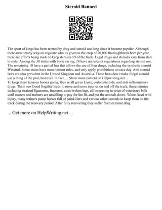 Steroid Banned
The sport of kings has been tainted by drug and steroid use long since it became popular. Although
there aren t many ways to regulate what is given to the crop of 30,000 thoroughbreds born per year,
there are efforts being made to keep steroids off of the track. Legal drugs and steroids vary from state
to state. Among the 38 states with horse racing, 28 have no rules or regulations regarding steroid use.
The remaining 10 have a partial ban that allows the use of four drugs, including the synthetic steroid
Winstrol. Some states have more lenient rules, and only apply prohibitions on race day. Anti steroid
laws are also prevalent in the United Kingdom and Australia. These bans don t make illegal steroid
use a thing of the past, however. In fact, ... Show more content on Helpwriting.net ...
To keep these tenuous horses going, they re all given Lasix, corticosteroids, and anti inflammatory
drugs. Their newfound fragility leads to more and more injuries on and off the track, these injuries
including strained ligaments, fractures, even broken legs, all increasing in price of veterinary bills
until owners and trainers are unwilling to pay for the fix and put the animals down. When faced with
injury, many trainers pump horses full of painkillers and various other steroids to keep them on the
track during the recovery period. After fully recovering they suffer from extreme drug
... Get more on HelpWriting.net ...
 