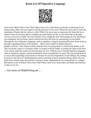 Keats Use Of Figurative Language
In the poem When I Have Fears That I May Cease to be, John Keats reveals his overbearing fear of
dying young. What if he never gets to feel the passions of true love? What if he never gets to write the
mountains of books that he wishes to write? What if he never gets to experience the fame that he so
desires? Fear of not being able to complete our goals before we die is a fear that lurks in the dark
crevices of all of our minds. We must all find a way to fight this fear. Most people do it by blocking it
out completely, but not Keats. Keats confronts his fear full force by announcing it to the public.
Through the use of figurative language, such as repetition, imagery and personification, Keats leads us
through a daunting journey of his greatest ... Show more content on Helpwriting.net ...
Readers of Keats s story begin to realize that the fear of a young death is a demon that haunts us all.
This was Keats s goal as a romantic writer: to connect with the reader, to portray his ideas in the form
of art, and to make the reader see from his point of view. With his use of colorful figurative language,
such as repetition, imagery, and personification, Keats accomplishes his goal. The reason that Keats is
so successful in painting a clear picture is because he uses his imagination to write (King). By writing
his poem in the form of a Shakespearean sonnet consisting of three quatrains (King), Keats, like any
great artist, clearly states the point he is trying to make. Apprehension of a young demise is a plague
that haunts us all. In When I Have Fears That I May Cease to be, Keats takes our hands and reassures
us that we are not
... Get more on HelpWriting.net ...
 