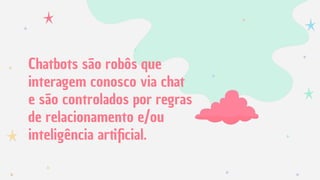 Chatbots são robôs que
interagem conosco via chat
e são controlados por regras
de relacionamento e/ou
inteligência artiﬁcial.
 