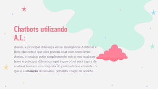 Assim, a principal diferença entre Inteligência Artiﬁcial e
flow-chatbots é que eles podem lidar com texto livre.
Assim, o usuário pode simplesmente entrar em qualquer
frase e principal diferença aqui é que o bot será capaz de
analisar isso em um conjunto de parâmetros e entender o
que é a intenção do usuário, portanto, reagir de acordo.
Chatbots utilizando
A.I.:
 