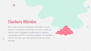 Bem, como você provavelmente descobriu, os bots
híbridos combinam os dois tipos de bots e criam um
sistema semi-inteligente conﬁgurado de algumas
capacidades de PNL e um fluxo deﬁnido. Na verdade, a
maioria dos bots que você encontra hoje seria bots
híbridos.
Chatbots Hibridos
 