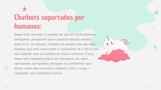 Esses bots descem o caminho de um bot artiﬁcialmente
inteligente, permitindo que o usuário interaja usando
texto livre, no entanto, também há sempre um operador
humano que está observando e assumindo se o bot já não
está lidando com os pedidos de forma aceitável. Claro,
esses bots também podem ser treinados, por seus
operadores, que podem adicionar os parâmetros que
faltam como eles ocorrem e ensinar o bot a reagir /
responder para referência futura.
Chatbots suportados por
humanos:
 