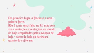 Em primeiro lugar, o fracasso é uma
palavra forte.
Não é tanto uma falha na AI, mas com
suas limitações e restrições no mundo
de hoje, respaldadas pelos avanços de
hoje - tanto do lado do hardware
quanto do software.
 