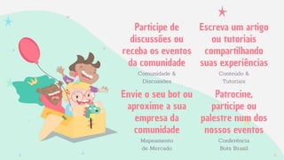 Participe de
discussões ou
receba os eventos
da comunidade
Comunidade &
Discussões
Escreva um artigo
ou tutoriais
compartilhando
suas experiências
Conteúdo &
Tutoriais
Envie o seu bot ou
aproxime a sua
empresa da
comunidade
Mapeamento
de Mercado
Patrocine,
participe ou
palestre num dos
nossos eventos
Conferência
Bots Brasil
 