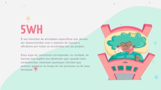 5WH
É um checklist de atividades especíﬁcas que devem
ser desenvolvidas com o máximo de clareza e
eﬁciência por todos os envolvidos em um projeto.
Essa sopa de caracteres corresponde, na verdade, às
iniciais (em inglês) das diretrizes que, quando bem
estabelecidas, eliminam quaisquer dúvidas que
possam aparecer ao longo de um processo ou de uma
atividade.
 