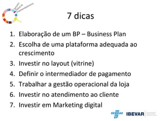 7 dicas
1. Elaboração de um BP – Business Plan
2. Escolha de uma plataforma adequada ao
crescimento
3. Investir no layout (vitrine)
4. Definir o intermediador de pagamento
5. Trabalhar a gestão operacional da loja
6. Investir no atendimento ao cliente
7. Investir em Marketing digital

 