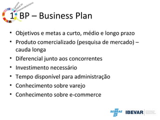 1. BP – Business Plan
• Objetivos e metas a curto, médio e longo prazo
• Produto comercializado (pesquisa de mercado) –
cauda longa
• Diferencial junto aos concorrentes
• Investimento necessário
• Tempo disponível para administração
• Conhecimento sobre varejo
• Conhecimento sobre e-commerce

 