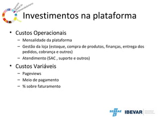 Investimentos na plataforma
• Custos Operacionais
– Mensalidade da plataforma
– Gestão da loja (estoque, compra de produtos, finanças, entrega dos
pedidos, cobrança e outros)
– Atendimento (SAC , suporte e outros)

• Custos Variáveis
– Pageviews
– Meio de pagamento
– % sobre faturamento

 