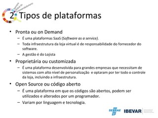 2. Tipos de plataformas
• Pronta ou on Demand
– É uma plataformas SaaS (Software as a service).
– Toda infraestrutura da loja virtual é de responsabilidade do fornecedor do
software.
– A gestão é do Lojista

• Proprietária ou customizada
– É uma plataforma desenvolvida para grandes empresas que necessitam de
sistemas com alto nível de personalização e optaram por ter todo o controle
da loja, incluindo a infraestrutura.

• Open Source ou código aberto
– É uma plataforma em que os códigos são abertos, podem ser
utilizados e alterados por um programador.
– Variam por linguagem e tecnologia.

 