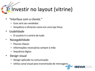 3. Investir no layout (vitrine)
• “Interface com o cliente.”
– Esse será seu vendedor.
– Simpático e eficiente como em uma loja física.

• Usabilidade
– O usuário é o centro de tudo
•

Navegabilidade
– Poucos cliques
– Informações necessárias sempre à mão
– Sequência lógica

•

Design visual
– Design aplicado na comunicação
– Utiliza canal visual para transmissão de mensagens

 