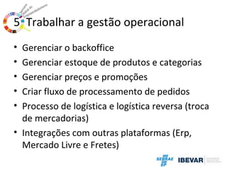 5. Trabalhar a gestão operacional
•
•
•
•
•

Gerenciar o backoffice
Gerenciar estoque de produtos e categorias
Gerenciar preços e promoções
Criar fluxo de processamento de pedidos
Processo de logística e logística reversa (troca
de mercadorias)
• Integrações com outras plataformas (Erp,
Mercado Livre e Fretes)

 