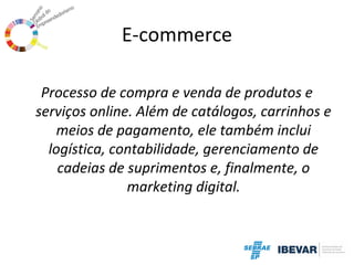 E-commerce
Processo de compra e venda de produtos e
serviços online. Além de catálogos, carrinhos e
meios de pagamento, ele também inclui
logística, contabilidade, gerenciamento de
cadeias de suprimentos e, finalmente, o
marketing digital.

 
