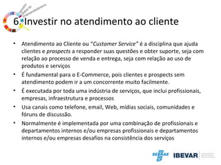 6. Investir no atendimento ao cliente
•

•
•
•
•

Atendimento ao Cliente ou “Customer Service” é a disciplina que ajuda
clientes e prospects a responder suas questões e obter suporte, seja com
relação ao processo de venda e entrega, seja com relação ao uso de
produtos e serviços
É fundamental para o E-Commerce, pois clientes e prospects sem
atendimento podem ir a um concorrente muito facilmente.
É executada por toda uma indústria de serviços, que inclui profissionais,
empresas, infraestrutura e processos
Usa canais como telefone, email, Web, mídias sociais, comunidades e
fóruns de discussão.
Normalmente é implementada por uma combinação de profissionais e
departamentos internos e/ou empresas profissionais e departamentos
internos e/ou empresas desafios na consistência dos serviços

 