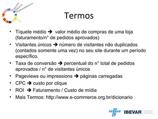 Termos
• Tíquete médio  valor médio de compras de uma loja
(faturamento/n° de pedidos aprovados)
• Visitantes únicos  número de visitantes não duplicados
(contados somente uma vez) no seu site durante um período
específico.
• Taxa de conversão  percentual do n° total de pedidos
aprovados / n° de visitantes únicos
• Pageviews ou impressions  páginas carregadas
• CPC  custo por clique
• ROI  Faturamento / Custo de mídia
• Mais Termos: http://www.e-commerce.org.br/dicionario

 