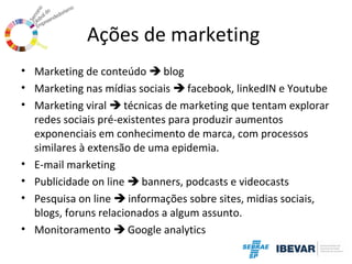 Ações de marketing
• Marketing de conteúdo  blog
• Marketing nas mídias sociais  facebook, linkedIN e Youtube
• Marketing viral  técnicas de marketing que tentam explorar
redes sociais pré-existentes para produzir aumentos
exponenciais em conhecimento de marca, com processos
similares à extensão de uma epidemia.
• E-mail marketing
• Publicidade on line  banners, podcasts e videocasts
• Pesquisa on line  informações sobre sites, midias sociais,
blogs, foruns relacionados a algum assunto.
• Monitoramento  Google analytics

 
