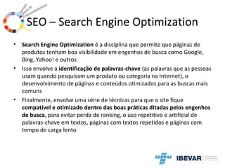 SEO – Search Engine Optimization
•

•

•

Search Engine Optimization é a disciplina que permite que páginas de
produtos tenham boa visibilidade em engenhos de busca como Google,
Bing, Yahoo! e outros
Isso envolve a identificação de palavras-chave (as palavras que as pessoas
usam quando pesquisam um produto ou categoria na Internet), o
desenvolvimento de páginas e conteúdos otimizados para as buscas mais
comuns
Finalmente, envolve uma série de técnicas para que o site fique
compatível e otimizado dentro das boas práticas ditadas pelos engenhos
de busca, para evitar perda de ranking, o uso repetitivo e artificial de
palavras-chave em textos, páginas com textos repetidos e páginas com
tempo de carga lento

 
