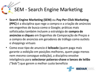 SEM - Search Engine Marketing
• Search Engine Marketing (SEM) ou Pay-Per-Click Marketing
(PPC) é a disciplina que rege a compra e a criação de anúncios
em engenhos de busca como o Google; práticas mais
sofisticadas também incluem a estratégia de compra de
anúncios e cliques em Engenhos de Comparação de Preços e
a compra de anúncios em geradores de tráfego como outlets
e shoppings virtuais
• Como esse tipo de anuncio é leiloado (quem paga mais
garante a exibição em posições melhores, quem paga menos
nem mesmo consegue exibição), a disciplina envolve
inteligência para selecionar palavras-chave e lances de leilão
(“bids”) que gerem o melhor custo benefício

 