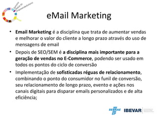 eMail Marketing
• Email Marketing é a disciplina que trata de aumentar vendas
e melhorar o valor do cliente a longo prazo através do uso de
mensagens de email
• Depois de SEO/SEM é a disciplina mais importante para a
geração de vendas no E-Commerce, podendo ser usado em
todos os pontos do ciclo de conversão
• Implementação de sofisticadas réguas de relacionamento,
combinando o ponto do consumidor no funil de conversão,
seu relacionamento de longo prazo, evento e ações nos
canais digitais para disparar emails personalizados e de alta
eficiência;

 