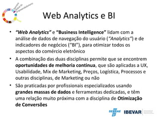 Web Analytics e BI
• “Web Analytics” e “Business Intelligence” lidam com a
análise de dados de navegação do usuário (“Analytics”) e de
indicadores de negócios (“BI”), para otimizar todos os
aspectos do comércio eletrônico
• A combinação das duas disciplinas permite que se encontrem
oportunidades de melhoria continua, que são aplicadas a UX,
Usabilidade, Mix de Marketing, Preços, Logística, Processos e
outras disciplinas, de Marketing ou não
• São praticadas por profissionais especializados usando
grandes massas de dados e ferramentas dedicadas, e têm
uma relação muito próxima com a disciplina de Otimização
de Conversões

 