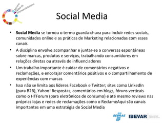 Social Media
•

•

•

•

Social Media se tornou o termo guarda-chuva para incluir redes sociais,
comunidades online e as práticas de Marketing relacionadas com esses
canais
A disciplina envolve acompanhar e juntar-se a conversas espontâneas
sobre marcas, produtos e serviços, trabalhando consumidores em
relações diretas ou através de influenciadores
Um trabalho importante é cuidar de comentários negativos e
reclamações, e encorajar comentários positivos e o compartilhamento de
experiências com marcas
Isso não se limita aos líderes Facebook e Twitter; sites como LinkedIn
(para B2B), Yahoo! Respostas, comentários em blogs, fóruns verticais
como o HTForum (para eletrônicos de consumo) e até mesmo reviews nas
próprias lojas e redes de reclamações como o ReclameAqui são canais
importantes em uma estratégia de Social Media

 