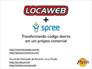 +
          Transformando código aberto
            em um projeto comercial

http://www.locaweb.com.br
http://spreecommerce.com

Fernando Hamasaki de Amorim a.k.a. Prodis
http://prodis.pro.br
http://twitter.com/prodis
 