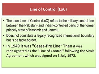 Line of Control (LoC)
? The term Line of Control (LoC) refers to the military control line
between the Pakistan- and Indian-controlled parts of the former
princely state of Kashmir and Jammu.
? Does not constitute a legally recognized international boundary
but is de facto border.
? In 1949 it was "Cease-fire Line Then it was
redesignated as the "Line of Control" following the Simla
Agreement which was signed on 3 July 1972.
 