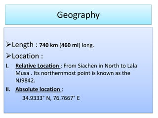 Geography
?Length : 740 km (460 mi) long.
?Location :
I. Relative Location : From Siachen in North to Lala
Musa . Its northernmost point is known as the
NJ9842.
II. Absolute location :
34.9333 N, 76.7667 E
 